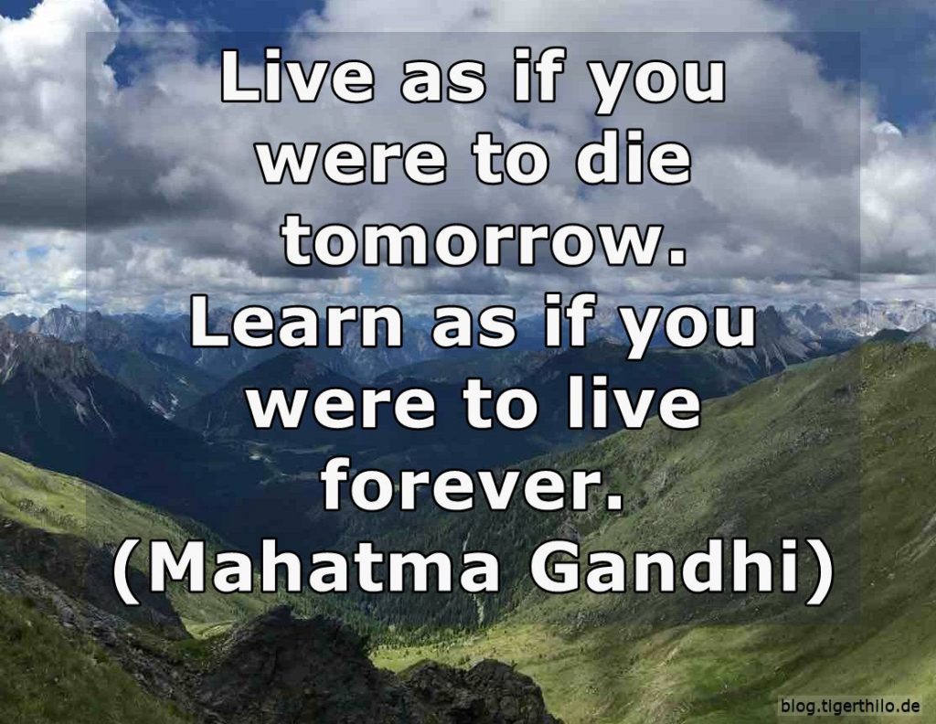Live as if you were to die tomorrow. Learn as if you were to live forever. (Mahatma Gandhi)