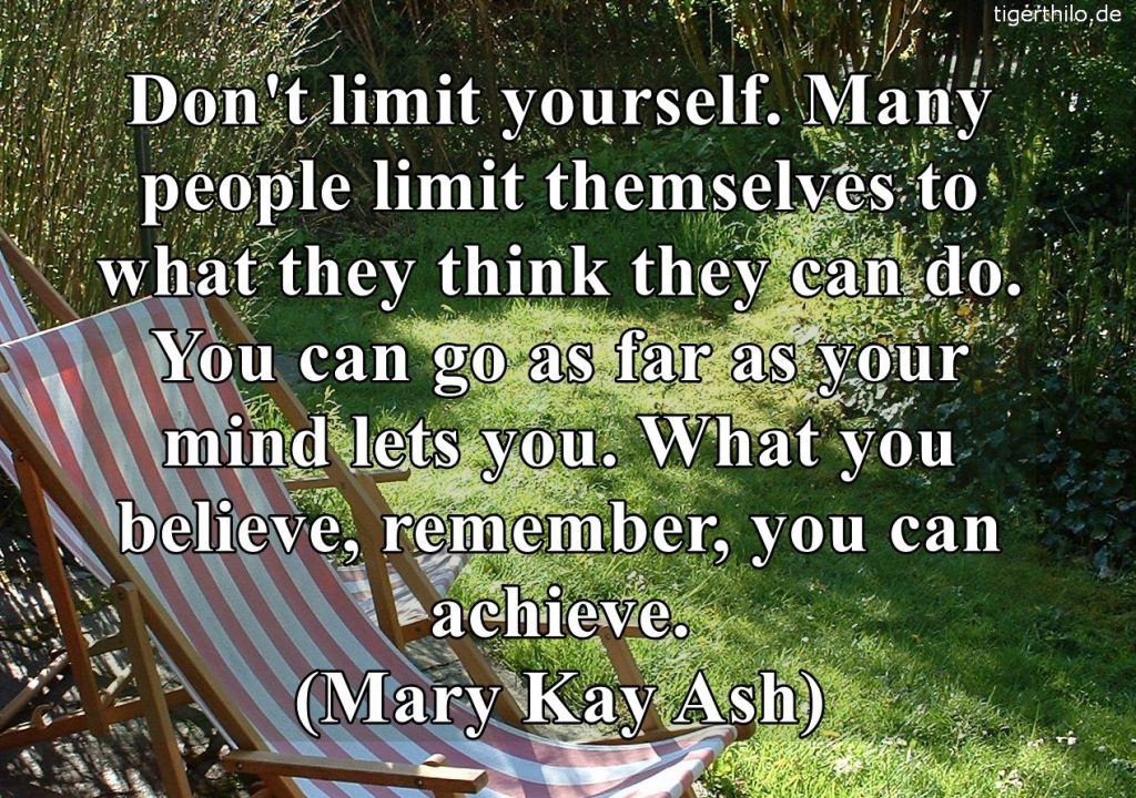 Don't limit yourself. Many people limit themselves to what they think they can do. You can go as far as your mind lets you. What you believe, remember, you can achieve. (Mary Kay Ash)
