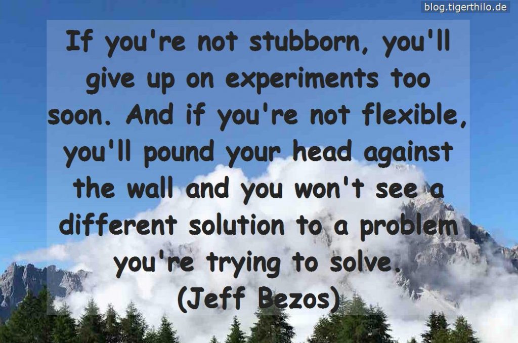 If you're not stubborn, you'll give up on experiments too soon. And if you're not flexible, you'll pound your head against the wall and you won't see a different solution to a problem you're trying to solve. (Jeff Bezos)