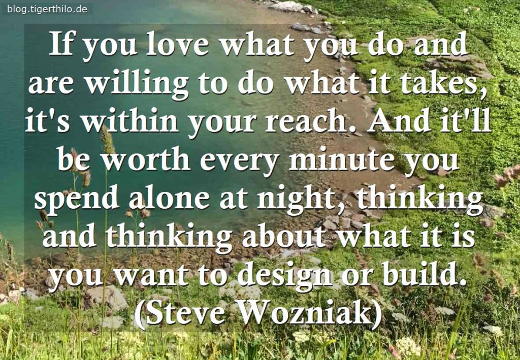 If you love what you do and are willing to do what it takes, it's within your reach. And it'll be worth every minute you spend alone at night, thinking and thinking about what it is you want to design or build. (Steve Wozniak)