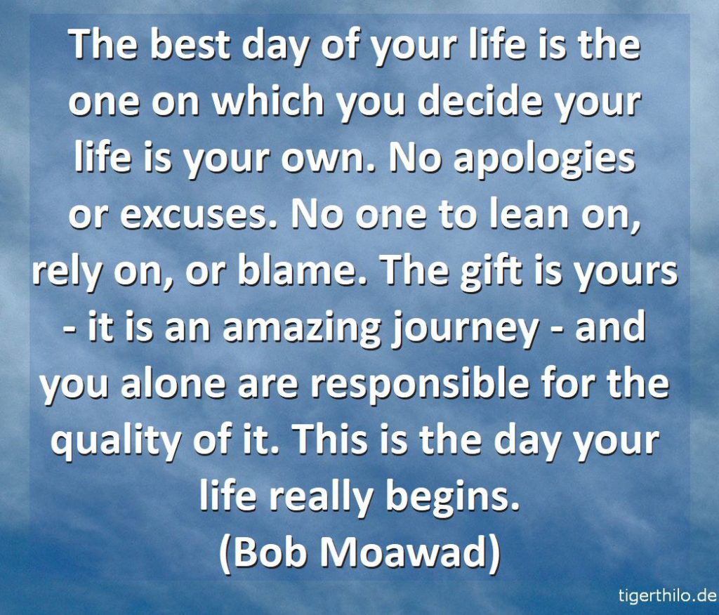 The best day of your life is the one on which you decide your life is your own. No apologies or excuses. No one to lean on, rely on, or blame. The gift is yours - it is an amazing journey - and you alone are responsible for the quality of it. This is the day your life really begins. (Bob Moawad)