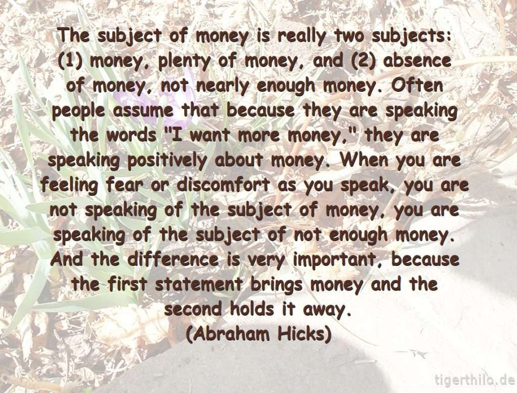 The subject of money is really two subjects: (1) money, plenty of money, and (2) absence of money, not nearly enough money. Often people assume that because they are speaking the words "I want more money," they are speaking positively about money. When you are feeling fear or discomfort as you speak, you are not speaking of the subject of money, you are speaking of the subject of not enough money. And the difference is very important, because the first statement brings money and the second holds it away. (Abraham Hicks)
