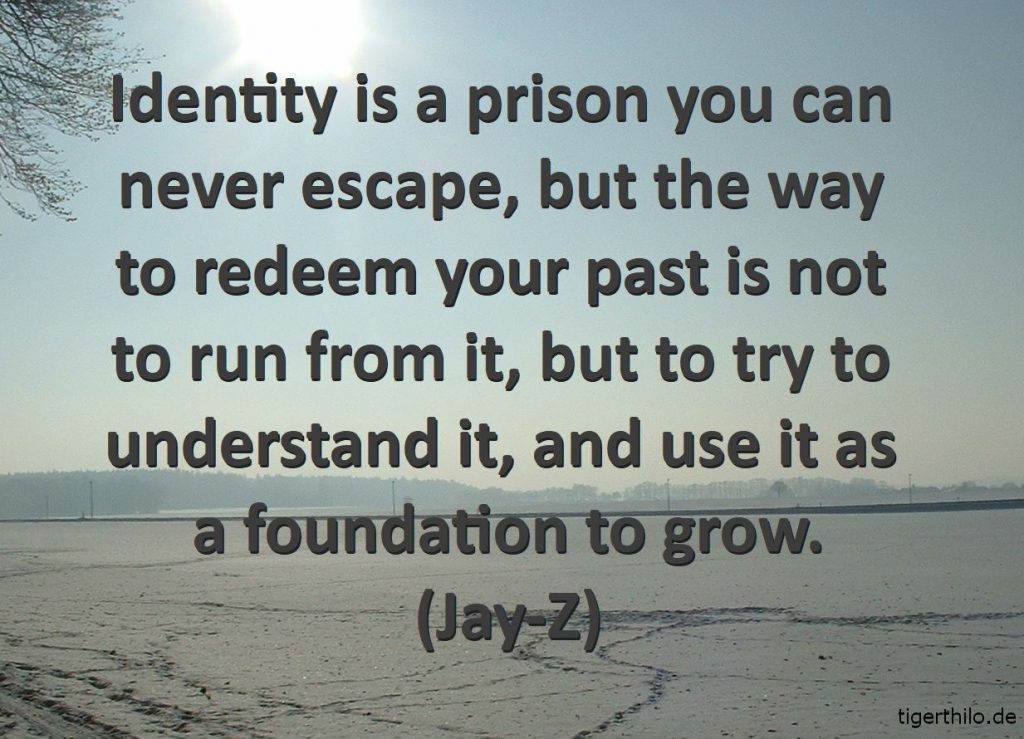 Identity is a prison you can never escape, but the way to redeem your past is not to run from it, but to try to understand it, and use it as a foundation to grow. (Jay-Z)